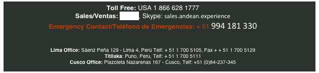 Toll Free: USA 1 866 628 1777
Sales/Ventas: E-mail, Skype: sales.andean.experience    
Emergency Contact/Teléfono de Emergencias: + 51 994 181 330


Lima Office: Sáenz Peña 129 - Lima 4, Perú Telf: + 51 1 700 5105, Fax + + 51 1 700 5129  
Titilaka: Puno, Peru, Telf: + 51 1 700 5111  
Cusco Office: Plazoleta Nazarenas 167 - Cusco, Telf: +51 (0)84-237-345



